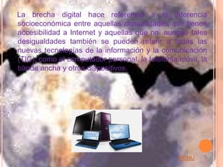 La brecha digital hace referencia a la diferencia
socioeconómica entre aquellas comunidades que tienen
accesibilidad a Internet y aquellas que no, aunque tales
desigualdades también se pueden referir a todas las
nuevas tecnologías de la información y la comunicación
(TIC), como el computador personal, la telefonía móvil, la
banda ancha y otros dispositivos.




                                                 MENU
 