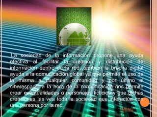 La sociedad de la información propone una ayuda
efectiva al facilitar la creación y distribución de
información dentro de la red, también la brecha digital
ayuda a la comunicación global ya que permite el uso de
la misma a cualquier comunidad y por último el
ciberespacio a la hora de la comunicación nos permite
crear eventualidades o personajes ficticios y que dichas
creaciones las vea toda la sociedad que interactúa con
una persona por la red.
                                              MENU
 