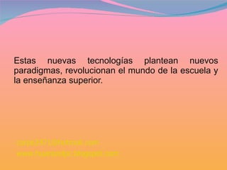 Estas nuevas tecnologías plantean nuevos paradigmas, revolucionan el mundo de la escuela y la enseñanza superior. [email_address]   www.huarazolpc.blogspot.com 