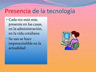 Presencia  de la tecnología Cada vez está más presente en las casas, en la administración, en la vida cotidiana Su uso se hace imprescindible en la actualidad 