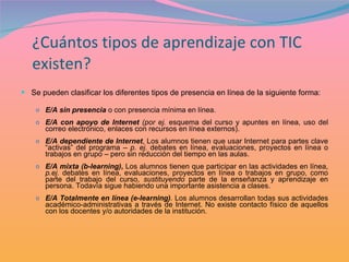 ¿Cuántos tipos de aprendizaje con TIC existen? Se pueden clasificar los diferentes tipos de presencia en línea de la siguiente forma: E/A sin presencia  o con presencia mínima en línea. E/A con apoyo de Internet   (por ej.  esquema del curso y apuntes en línea, uso del correo electrónico, enlaces con recursos en línea externos).  E/A dependiente de Internet , Los alumnos tienen que usar Internet para partes clave “activas” del programa –  p. ej.  debates en línea, evaluaciones, proyectos en línea o trabajos en grupo – pero sin reducción del tiempo en las aulas.  E/A mixta (b-learning) ,  Los alumnos tienen que participar en las actividades en línea,  p.ej.  debates en línea, evaluaciones, proyectos en línea o trabajos en grupo, como parte del trabajo del curso,  sustituyendo  parte de la enseñanza y aprendizaje en persona. Todavía sigue habiendo una importante asistencia a clases. E/A Totalmente en línea (e-learning) .  Los alumnos desarrollan todas sus actividades académico-administrativas a través de Internet. No existe contacto físico de aquellos con los docentes y/o autoridades de la institución. 