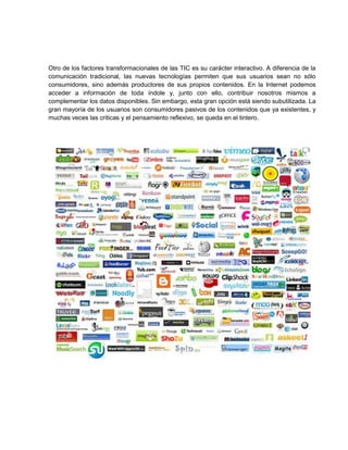 Otro de los factores transformacionales de las TIC es su carácter interactivo. A diferencia de la
comunicación tradicional, las nuevas tecnologías permiten que sus usuarios sean no sólo
consumidores, sino además productores de sus propios contenidos. En la Internet podemos
acceder a información de toda índole y, junto con ello, contribuir nosotros mismos a
complementar los datos disponibles. Sin embargo, esta gran opción está siendo subutilizada. La
gran mayoría de los usuarios son consumidores pasivos de los contenidos que ya existentes, y
muchas veces las criticas y el pensamiento reflexivo, se queda en el tintero.

 