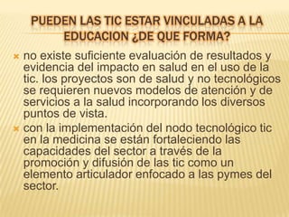 PUEDEN LAS TIC ESTAR VINCULADAS A LA
        EDUCACION ¿DE QUE FORMA?
 no existe suficiente evaluación de resultados y
  evidencia del impacto en salud en el uso de la
  tic. los proyectos son de salud y no tecnológicos
  se requieren nuevos modelos de atención y de
  servicios a la salud incorporando los diversos
  puntos de vista.
 con la implementación del nodo tecnológico tic
  en la medicina se están fortaleciendo las
  capacidades del sector a través de la
  promoción y difusión de las tic como un
  elemento articulador enfocado a las pymes del
  sector.
 