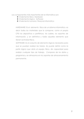 Los componentes más importantes de la informática son:
 El elemento físico. Hardware
 El elemento lógico: Software
 El elemento humano: Personal informático
HARDWARE: Es el elemento físico de un sistema informático, es
decir todos los materiales que lo compone, como el propio
CPU los dispositivos o periféricos, los cables, los soportes de
información, y en definitiva y todos aquellos elemento que
tienen actividad física.
SOFTWARE: Es el conjunto de elemento lógicos necesarios para
que se puedan realizar las tareas. Se puede definir como la
parte lógica que dota al equipo físico, de capacidad para
realizar cualquier tipo de trabajo. Compone de los datos y
programas y se almacena en los soportes de almacenamiento
permanente.

2

 