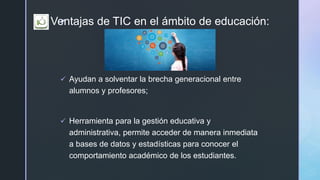 zVentajas de TIC en el ámbito de educación:
 Ayudan a solventar la brecha generacional entre
alumnos y profesores;
 Herramienta para la gestión educativa y
administrativa, permite acceder de manera inmediata
a bases de datos y estadísticas para conocer el
comportamiento académico de los estudiantes.
 
