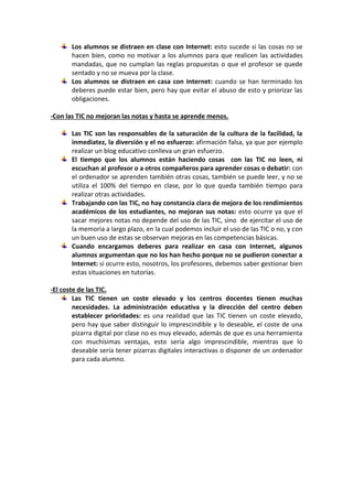 Los alumnos se distraen en clase con Internet: esto sucede si las cosas no se
hacen bien, como no motivar a los alumnos para que realicen las actividades
mandadas, que no cumplan las reglas propuestas o que el profesor se quede
sentado y no se mueva por la clase.
Los alumnos se distraen en casa con Internet: cuando se han terminado los
deberes puede estar bien, pero hay que evitar el abuso de esto y priorizar las
obligaciones.
-Con las TIC no mejoran las notas y hasta se aprende menos.
Las TIC son las responsables de la saturación de la cultura de la facilidad, la
inmediatez, la diversión y el no esfuerzo: afirmación falsa, ya que por ejemplo
realizar un blog educativo conlleva un gran esfuerzo.
El tiempo que los alumnos están haciendo cosas con las TIC no leen, ni
escuchan al profesor o a otros compañeros para aprender cosas o debatir: con
el ordenador se aprenden también otras cosas, también se puede leer, y no se
utiliza el 100% del tiempo en clase, por lo que queda también tiempo para
realizar otras actividades.
Trabajando con las TIC, no hay constancia clara de mejora de los rendimientos
académicos de los estudiantes, no mejoran sus notas: esto ocurre ya que el
sacar mejores notas no depende del uso de las TIC, sino de ejercitar el uso de
la memoria a largo plazo, en la cual podemos incluir el uso de las TIC o no, y con
un buen uso de estas se observan mejoras en las competencias básicas.
Cuando encargamos deberes para realizar en casa con Internet, algunos
alumnos argumentan que no los han hecho porque no se pudieron conectar a
Internet: si ocurre esto, nosotros, los profesores, debemos saber gestionar bien
estas situaciones en tutorías.
-El coste de las TIC.
Las TIC tienen un coste elevado y los centros docentes tienen muchas
necesidades. La administración educativa y la dirección del centro deben
establecer prioridades: es una realidad que las TIC tienen un coste elevado,
pero hay que saber distinguir lo imprescindible y lo deseable, el coste de una
pizarra digital por clase no es muy elevado, además de que es una herramienta
con muchísimas ventajas, esto sería algo imprescindible, mientras que lo
deseable sería tener pizarras digitales interactivas o disponer de un ordenador
para cada alumno.
 
