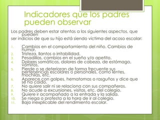 Indicadores que los padres
pueden observar
Los padres deben estar atentos a los siguientes aspectos, que
pueden
ser indicios de que su hijo está siendo víctima del acoso escolar:
1. Cambios en el comportamiento del niño. Cambios de
humor.
2. Tristeza, llantos o irritabilidad.
3. Pesadillas, cambios en el sueño y/o apetito.
4. Dolores somáticos, dolores de cabeza, de estómago,
vómitos.
5. Pierde o se deterioran de forma frecuente sus
pertenencias escolares o personales, como lentes,
mochilas, etc.
6. Aparece con golpes, hematomas o rasguños y dice que
se ha caído.
7. No quiere salir ni se relaciona con sus compañeros.
8. No acude a excursiones, visitas, etc. del colegio.
9. Quiere ir acompañado a la entrada y la salida.
10. Se niega o protesta a la hora de ir al colegio.
11. Baja inexplicable del rendimiento escolar.
 