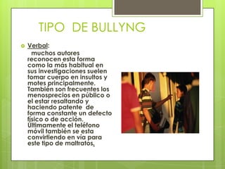 TIPO DE BULLYNG
 Verbal:
muchos autores
reconocen esta forma
como la más habitual en
sus investigaciones suelen
tomar cuerpo en insultos y
motes principalmente.
También son frecuentes los
menosprecios en público o
el estar resaltando y
haciendo patente de
forma constante un defecto
físico o de acción.
Últimamente el teléfono
móvil también se esta
convirtiendo en vía para
este tipo de maltratos.
 