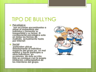 TIPO DE BULLYNG
 Psicológico:
son acciones encaminadas a
minar el autoestima del
individuo y fomentar su
inseguridad y su temor. El
componente psicológico esta
en todas las formas de
maltrato, actualmente hasta
por Internet.
 Social:
pretenden ubicar
aisladamente al individuo
respecto del grupo en un mal
estatus y hacer partícipes a
otros individuos, en
ocasiones, de esta acción.
Esto se consigue con la propia
inhibición contemplativa de
los miembros del grupo.
 