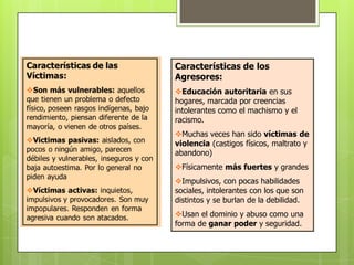 Características de los
Agresores:
Educación autoritaria en sus
hogares, marcada por creencias
intolerantes como el machismo y el
racismo.
Muchas veces han sido víctimas de
violencia (castigos físicos, maltrato y
abandono)
Físicamente más fuertes y grandes
Impulsivos, con pocas habilidades
sociales, intolerantes con los que son
distintos y se burlan de la debilidad.
Usan el dominio y abuso como una
forma de ganar poder y seguridad.
 