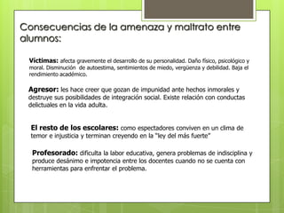 Consecuencias de la amenaza y maltrato entre
alumnos:
Víctimas: afecta gravemente el desarrollo de su personalidad. Daño físico, psicológico y
moral. Disminución de autoestima, sentimientos de miedo, vergüenza y debilidad. Baja el
rendimiento académico.
Agresor: les hace creer que gozan de impunidad ante hechos inmorales y
destruye sus posibilidades de integración social. Existe relación con conductas
delictuales en la vida adulta.
El resto de los escolares: como espectadores conviven en un clima de
temor e injusticia y terminan creyendo en la “ley del más fuerte”
Profesorado: dificulta la labor educativa, genera problemas de indisciplina y
produce desánimo e impotencia entre los docentes cuando no se cuenta con
herramientas para enfrentar el problema.
 