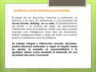 El papel de los docentes, maestros o profesores, es
decisivo a la hora de enfrentarse a una situación de
Acoso Escolar, Bullying en su aula. El establecimiento
de límites y la actitud de dejar de permanecer
indiferentes ante el problema, harán que ellos puedan
manejar con inteligencia todo tipo de situaciones.
Deben establecer límites y dejar de tener una actitud
pasiva e indiferente ante el problema .
Un trabajo integral ( interacción escuela, docentes-
padres-alumnos) enfocados a lograr el respeto hacia
los demás, la empatía, la responsabilidad y la
igualdad, darían como resultado el desarrollo de una
sociedad más sana y funcional.
Los Maestros: Un Rol Primordial Contra El Bullying
 