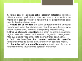 1. Habla con tus alumnos sobre agresión relacional (puedes
utilizar cuentos, películas u otros recursos, como realizar un
mediación escolar, utilizar el rol playing, el psicodrama) para
concientizarlos sobre el tema.
2. Procura ser un modelo de buen comportamiento (muestra
respeto por todos tus alumnos, no muestres favoritismos, evita
hablar mal de otros, fomenta la empatía y la solidaridad).
3. Crea un clima de seguridad en el salón de clases: establece
reglas claras de que no será tolerado ningún tipo de agresión.
Mas que decirlo y repetirlo, trata de mostrarles con hechos.
4. Trata de identificar las primeras señales de agresión
relacional antes de que se conviertan en un conflicto mayor.
5. . Escucha activa y empáticamente cuando un alumno te
hable sobre una situación de agresión relacional.
 