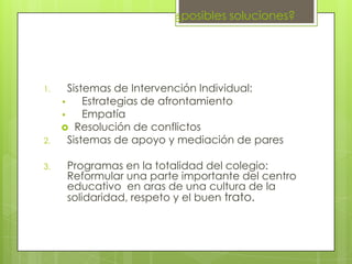 ¿posibles soluciones?
1. Sistemas de Intervención Individual:
• Estrategias de afrontamiento
• Empatía
 Resolución de conflictos
2. Sistemas de apoyo y mediación de pares
3. Programas en la totalidad del colegio:
Reformular una parte importante del centro
educativo en aras de una cultura de la
solidaridad, respeto y el buen trato.
 
