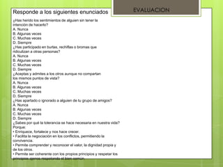 ¿Has herido los sentimientos de alguien sin tener la
intención de hacerlo?
A. Nunca
B. Algunas veces
C. Muchas veces
D. Siempre
¿Has participado en burlas, rechiflas o bromas que
ridiculizan a otras personas?
A. Nunca
B. Algunas veces
C. Muchas veces
D. Siempre
¿Aceptas y admites a los otros aunque no compartan
los mismos puntos de vista?
A. Nunca
B. Algunas veces
C. Muchas veces
D. Siempre
¿Has apartado o ignorado a alguien de tu grupo de amigos?
A. Nunca
B. Algunas veces
C. Muchas veces
D. Siempre
¿Sabes por qué la tolerancia se hace necesaria en nuestra vida?
Porque:
• Enriquece, fortalece y nos hace crecer.
• Facilita la negociación en los conflictos, permitiendo la
convivencia.
• Permite comprender y reconocer el valor, la dignidad propia y
de los otros.
• Permite ser coherente con los propios principios y respetar los
principios ajenos respetando el bien común.
Responde a los siguientes enunciados EVALUACION
 