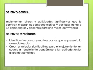 OBJETIVO GENERAL
Implementar talleres y actividades significativos que le
permitan mejorar los comportamientos y actitudes frente a
sus compañeros y docentes para una mejor convivencia
OBJETIVOS ESPECÍFICOS
• Identificar las causas y motivos por las que se presenta la
violencia escolar.
• Crear estrategias significativas para el mejoramiento en
cuanto al rendimiento académico y las actitudes en los
diferentes contextos
 