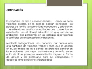 JUSTIFICACIÓN
EL propósito es dar a conocer diversos aspectos de la
violencia escolar, en la cual se podrán beneficiar los
padres de familia ,la comunidad educadora y estudiantes
: permitiendo así analizar las actitudes que presentan los
estudiantes en el plantel educativo ya que uno de los
problemas que percibimos en los colegios es la violencia
o conflictos entre compañeros y docentes.
Mediante indagaciones nos podemos dar cuenta una
alta cantidad de violencia verbal y física que se genera
en el, por medio de esta cartilla se pretende generar en
los estudiantes una mejor convivencia y armonía en las
aulas de clase para que los estudiantes mejoren su forma
de actuar y de expresarse ante sus compañeros y
docentes ante situaciones inapropiadas
 