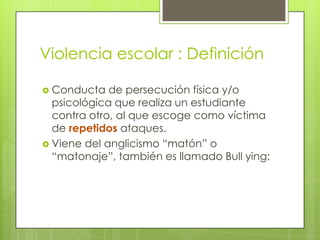 Violencia escolar : Definición
 Conducta de persecución física y/o
psicológica que realiza un estudiante
contra otro, al que escoge como víctima
de repetidos ataques.
 Viene del anglicismo “matón” o
“matonaje”, también es llamado Bull ying:
 