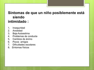 Síntomas de que un niño posiblemente está
siendo
intimidado :
1. Inseguridad
2. Ansiedad
3. Baja Autoestima
4. Problemas de conducta
5. Cambios de ánimo
6. Pocos amigos
7. Dificultades escolares
8. Síntomas físicos
 