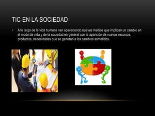 TIC EN LA SOCIEDAD 
• A lo largo de la vida humana van apareciendo nuevos medios que implican un cambio en 
el modo de vida y de la sociedad en general con la aparición de nuevos recursos, 
productos, necesidades que se generan a los cambios sometidos. 
 