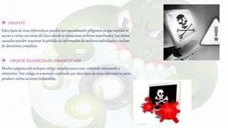  VIRUS FAT
Estos tipos de virus informáticos pueden ser especialmente peligrosos ya que impiden el
acceso a ciertas secciones del disco donde se almacenan archivos importantes. Los daños
causados pueden ocasionar la pérdida de información de archivos individuales e incluso
de directorios completos.
 VIRUS DE SECUENCIAS DE COMANDOS WEB
Muchas páginas web incluyen código complejo para crear contenido interesante e
interactivo. Este código es a menudo explotado por estos tipos de virus informáticos para
producir ciertas acciones indeseables.
 
