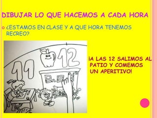 DIBUJAR LO QUE HACEMOS A CADA HORA¿ESTAMOS EN CLASE Y A QUE HORA TENEMOS RECREO?¡A LAS 12 SALIMOS AL                                      PATIO Y COMEMOS                                     UN APERITIVO!