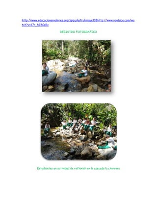 http://www.educacionenvalores.org/spip.php?rubrique138http://www.youtube.com/wa
tch?v=67r_h78CeRc

                           REGISTRO FOTOGRÁFICO




          Estudiantes en actividad de reflexión en la cascada la chorrera
 