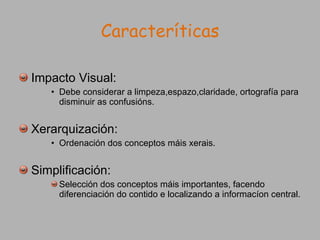 Caracteríticas Impacto Visual: Debe considerar a limpeza,espazo,claridade, ortografía para disminuir as confusións. Xerarquización: Ordenación dos conceptos máis xerais. Simplificación: Selección dos conceptos máis importantes, facendo diferenciación do contido e localizando a informacíon central. 