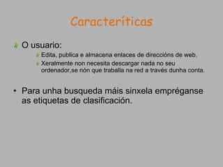 Caracteríticas O usuario: Edita, publica e almacena enlaces de direccións de web. Xeralmente non necesita descargar nada no seu ordenador,se nón que traballa na red a través dunha conta. Para unha busqueda máis sinxela empréganse as etiquetas de clasificación. 