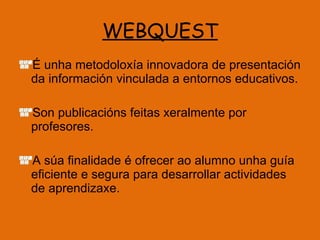 WEBQUEST É unha metodoloxía innovadora de presentación da información vinculada a entornos educativos. Son publicacións feitas xeralmente por profesores. A súa finalidade é ofrecer ao alumno unha guía eficiente e segura para desarrollar actividades de aprendizaxe. 