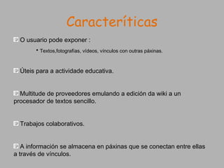 Caracteríticas O usuario pode exponer : Textos,fotografías, vídeos, vínculos con outras páxinas. Úteis para a actividade educativa. Multitude de proveedores emulando a edición da wiki a un procesador de textos sencillo. Trabajos colaborativos. A información se almacena en páxinas que se conectan entre ellas a través de vínculos. 