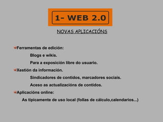 NOVAS APLICACIÓNS Ferramentas de edición: Blogs e wikis.  Para a exposicíón libre do usuario.  Xestión da información. Sindicadores de contidos, marcadores sociais. Aceso as actualizacións de contidos. Aplicacións online: As tipicamente de uso local (follas de cálculo,calendarios...) 