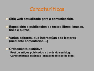 Caracteríticas Sitio web actualizado para a comunicación. Exposición e publicación de textos libres, imaxes, links e outros. Varios editores, que interactúan cos lectores (mediante comentarios....) Ordeamento distintivo: Post ou artigos publicados a través do seu blog. Características estéticas (encabezado e pe de blog).  