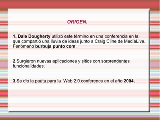 ORIGEN.

1. Dale Dougherty utilizó este término en una conferencia en la
que compartió una lluvia de ideas junto a Craig Cline de MediaLive.
Fenómeno burbuja punto com.


2.Surgieron nuevas aplicaciones y sitios con sorprendentes
funcionalidades.


3.Se dio la pauta para la Web 2.0 conference en el año 2004.
 