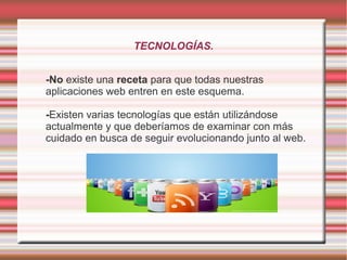 TECNOLOGÍAS.


-No existe una receta para que todas nuestras
aplicaciones web entren en este esquema.

-Existen varias tecnologías que están utilizándose
actualmente y que deberíamos de examinar con más
cuidado en busca de seguir evolucionando junto al web.
 