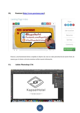 10
10) Powtoon (http://www.powtoon.com/)
Gracias a esta herramienta hemos cumplido el objetivo de crear un video presentación de nuestro hotel, de
manera que el cliente se divierta mientras reciben nuestra información.
11) Adobe Photoshop CS6
 