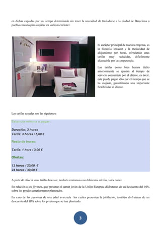 3
en dichas capsulas por un tiempo determinado sin tener la necesidad de trasladarse a la ciudad de Barcelona o
pueblo cercano para alojarse en un hostal u hotel.
El carácter principal de nuestra empresa, es
la filosofía lowcost y la modalidad de
alojamiento por horas, ofreciendo unas
tarifas muy reducidas, difícilmente
alcanzable por la competencia.
Las tarifas como bien hemos dicho
anteriormente se ajustan al tiempo de
servicio consumido por el cliente, es decir,
este puede pagar sólo por el tiempo que se
ha alojado, garantizando una importante
flexibilidad al cliente.
Las tarifas actuales son las siguientes:
Estancia mínima a pagar:
Duración: 3 horas
Tarifa: 3 horas / 5,00 €
Resto de horas:
Tarifa: 1 hora / 3,00 €
Ofertas:
12 horas / 20,00 €
24 horas / 30,00 €
A parte de ofrecer unas tarifas lowcost, también contamos con diferentes ofertas, tales como:
En relación a los jóvenes, que presente el carnet joven de la Unión Europea, disfrutaran de un descuento del 10%
sobre los precios anteriormente planteados.
En caso de las personas de una edad avanzada los cuales presenten la jubilación, también disfrutaran de un
descuento del 10% sobre los precios que se han planteado.
 