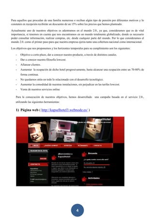 4
Para aquellos que procedan de una familia numerosa o reciban algún tipo de pensión por diferentes motivos y lo
constaten en recepción recibirán un descuento de un 15% sobre los precios que hemos planteado.
Actualmente uno de nuestros objetivos es adentramos en el mundo 2.0., ya que, consideramos que es de vital
importancia, si tenemos en cuenta que nos encontramos en un mundo totalmente globalizado, donde es necesario
poder consultar información, realizar compras, etc. desde cualquier parte del mundo. Por lo que consideramos el
mundo 2.0. como el primer paso para que nuestra empresa ejerza tanto una cobertura nacional como internacional.
Los objetivos que nos proponemos y los horizontes temporales para su cumplimiento son los siguientes:
- Objetivo a corto plazo, dar a conocer nuestro producto, a través de distintos canales.
- Dar a conocer nuestra filosofía lowcost.
- Afianzar clientes.
- Aumentar la ocupación de dicho hotel progresivamente, hasta alcanzar una ocupación entre un 70-80% de
forma continua.
- No quedarnos atrás en todo lo relacionado con el desarrollo tecnológico.
- Aumentar la comodidad de nuestras instalaciones, sin perjudicar en las tarifas lowcost.
- Venta de nuestros servicios online
Para la consecución de nuestros objetivos, hemos desarrollado una campaña basada en el servicio 2.0.,
utilizando las siguientes herramientas:
1) Página web ( http://kapselhotel3.webnode.es/ )
 