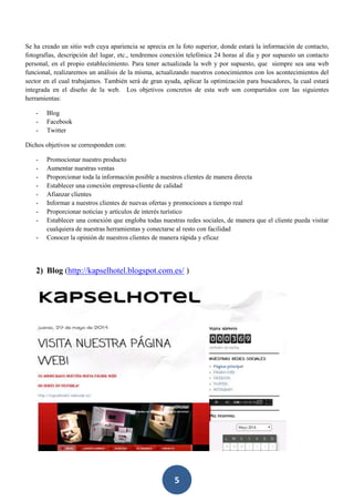 5
Se ha creado un sitio web cuya apariencia se aprecia en la foto superior, donde estará la información de contacto,
fotografías, descripción del lugar, etc., tendremos conexión telefónica 24 horas al día y por supuesto un contacto
personal, en el propio establecimiento. Para tener actualizada la web y por supuesto, que siempre sea una web
funcional, realizaremos un análisis de la misma, actualizando nuestros conocimientos con los acontecimientos del
sector en el cual trabajamos. También será de gran ayuda, aplicar la optimización para buscadores, la cual estará
integrada en el diseño de la web. Los objetivos concretos de esta web son compartidos con las siguientes
herramientas:
- Blog
- Facebook
- Twitter
Dichos objetivos se corresponden con:
- Promocionar nuestro producto
- Aumentar nuestras ventas
- Proporcionar toda la información posible a nuestros clientes de manera directa
- Establecer una conexión empresa-cliente de calidad
- Afianzar clientes
- Informar a nuestros clientes de nuevas ofertas y promociones a tiempo real
- Proporcionar noticias y artículos de interés turístico
- Establecer una conexión que engloba todas nuestras redes sociales, de manera que el cliente pueda visitar
cualquiera de nuestras herramientas y conectarse al resto con facilidad
- Conocer la opinión de nuestros clientes de manera rápida y eficaz
2) Blog (http://kapselhotel.blogspot.com.es/ )
 