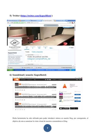 7
5) Twitter (https://twitter.com/KapselHotel )
6) Soundcloud ( usuario: Kapselhotel)
Dicha herramienta ha sido utilizada para poder introducir música en nuestro blog, por consiguiente, el
objetivo de esta es amenizar la visita virtual de nuestros consumidores al blog.
 