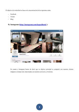 9
El objetivo de twitterfeed se basa en la sincronización de las siguientes redes:
- Facebook
- Twitter
- Blog
9) Instagram (http://instagram.com/kapselhotel/ )
En cuanto a Instagram hemos de decir que su objetivo principal es compartir con nuestros clientes
imágenes a tiempo real, relacionadas con nuestros servicios y el turismo.
 