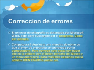 Correccion de errores
 Si un error de ortografía es detectado por Microsoft
 Word, este, será subrayado por el programa. Como
 por ejemplo:
 Computaora ß Aquí esta una muestra de cómo es
 que el error de ortografía es subrayado por la
 computadora. Para corregir solo basta con hacer
 clic en la palabra con el botón derecho del Mouse y
 un menú aparecerá, dará múltiples opciones que la
 palabra BIEN ESCRITA puede ser.
 