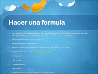Hacer una formula
 Una formula es casi como una función, una función es algo que la computadora ya tiene hecho (algo que
 esta guardado para que haga algo) y una formula, es como tu función personalizada.

 La formula se hace casi igual que la función:

 Empezamos con un signo de igual

 Ahora tú puedes hacer una operación básica o larga con respecto a una celda

 Los caracteres que se usan en operaciones básicas son:

 + Para sumar

 - Para restar

 * Para multiplicar

 / Para dividir

 También puedes incluir una función en una formula como:
 