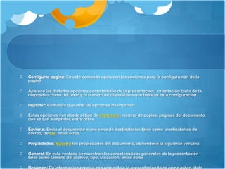Configurar pagina: En este comando aparecen las opciones para la configuración de la
pagina.

Aparece las distintas opciones como tamaño de la presentación, orientación tanto de la
diapositiva como del texto y el numero de diapositivas que tendrán esta configuración.

Imprimir: Comando que abre las opciones de imprimir:

Estas opciones van desde el tipo de impresora, numero de copias, paginas del documento
que se van a imprimir, entre otras.

Enviar a: Envía el documento a una serie de destinatarios tales como destinatarios de
correo, de fax, entre otros.

Propiedades: Muestra las propiedades del documento, abriéndose la siguiente ventana:

General: En esta ventana se muestran las características generales de la presentación
tales como tamaño del archivo, tipo, ubicación, entre otros.
 