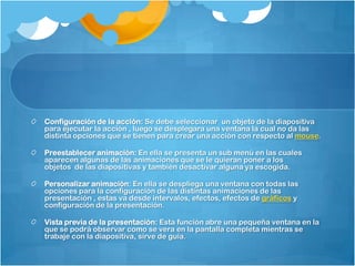 Configuración de la acción: Se debe seleccionar un objeto de la diapositiva
para ejecutar la acción , luego se desplegara una ventana la cual no da las
distinta opciones que se tienen para crear una acción con respecto al mouse.

Preestablecer animación: En ella se presenta un sub menú en las cuales
aparecen algunas de las animaciones que se le quieran poner a los
objetos de las diapositivas y también desactivar alguna ya escogida.

Personalizar animación: En ella se despliega una ventana con todas las
opciones para la configuración de las distintas animaciones de las
presentación , estas va desde intervalos, efectos, efectos de gráficos y
configuración de la presentación.

Vista previa de la presentación: Esta función abre una pequeña ventana en la
que se podrá observar como se vera en la pantalla completa mientras se
trabaje con la diapositiva, sirve de guía.
 