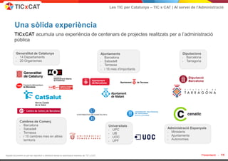 Les TIC per Catalunya – TIC x CAT | Al servei de l'Administració



         Una sòlida experiència
        TICxCAT acumula una experiència de centenars de projectes realitzats per a l’administració
        pública

          Generalitat de Catalunya                                                              Ajuntaments                                   Diputacions
          • 14 Departaments                                                                     • Barcelona                                   • Barcelona
          • 20 Organismes                                                                       • Sabadell                                    • Tarragona
                                                                                                • Terrassa
                                                                                                • i 15 mes d'importants




              Cambres de Comerç
              • Barcelona                                                                            Universitats
              • Sabadell                                                                             • UPC                           Administració Espanyola
              • Terrassa                                                                             • UB                            • Ministeris
              • i 10 cambres mes en altres                                                           • UOC                           • Ajuntaments
                territoris                                                                           • UPF                           • Autonomies



Aquest document no pot ser reproduït o distribuït sense la autorització expresa de TIC x CAT.                                                               Presentació -   11
 