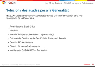 Les TIC per Catalunya – TIC x CAT | Al servei de l'Administració



         Solucions destacades per a la Generalitat
        TICxCAT ofereix solucions especialitzades que clarament encaixen amb les
        necessitats de la Generalitat.


                 Administració Electrònica
                 Mobilitat
                 Plataformes per a processos d'Aprenentatge
                 Oficines de Qualitat en la Gestió dels Projectes i Serveis
                 Serveis TIC Gestionats
                 Govern de la qualitat de servei
                 Inteligencia Artificial i Web Semàntica




Aquest document no pot ser reproduït o distribuït sense la autorització expresa de TIC x CAT.                                                      Presentació -   13
 