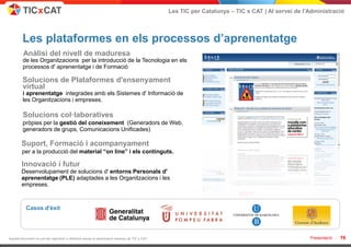 Les TIC per Catalunya – TIC x CAT | Al servei de l'Administració



         Les plataformes en els processos d’aprenentatge
         Anàlisi del nivell de maduresa
         de les Organitzacions per la introducció de la Tecnologia en els
         processos d' aprenentatge i de Formació

         Solucions de Plataformes d'ensenyament
         virtual
         i aprenentatge integrades amb els Sistemes d' Informació de
         les Organitzacions i empreses.

         Solucions col·laboratives
         pròpies per la gestió del coneixement (Generadors de Web,
         generadors de grups, Comunicacions Unificades)

        Suport, Formació i acompanyament
        per a la producció del material “on line” i els continguts.

        Innovació i futur
        Desenvolupament de solucions d' entorns Personals d'
        aprenentatge (PLE) adaptades a les Organitzacions i les
        empreses.



           Casos d'èxit




Aquest document no pot ser reproduït o distribuït sense la autorització expresa de TIC x CAT.                                                      Presentació -   16
 