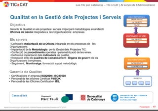 Les TIC per Catalunya – TIC x CAT | Al servei de l'Administració



         Qualitat en la Gestió dels Projectes i Serveis
        Objectius
        Garantir la Qualitat en els projectes i serveis mitjançant metodologies estàndard i
        Oficines de Gestió integrades a les Organitzacions i empreses

        Els serveis
        • Definició i implantació de la Oficina integrada en els processos de les
        Organitzacions
        • Implantació de la Metodologia per la Gestió dels Projectes TIC.
        • Confecció de procediments operatius i parametritzaciò de les eines.
        • Definició i implantació dels indicadors de qualitat
        • Integració amb els quadres de comandament i Organs de govern de les
        Organitzacions i empreses.
        • Seguiment, Monitoratge, formació i suport metodològic


        Garantia de Qualitat
       • Certificacions d' empresa ISO2000 i ISO27000
       • Personal de les oficines Certificat PMBOK
       • Personal de les Oficines Certificat en ITIL




           Casos d'èxit



Aquest document no pot ser reproduït o distribuït sense la autorització expresa de TIC x CAT.                                                      Presentació -   17
 
