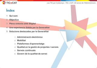 Les TIC per Catalunya – TIC x CAT | Al servei de l'Administració




         Índex
         1 Qui som
         2 Objectius
         3 Plena sintonia amb iDigital
         4 Una experiencia Sòlida per la Generalitat
         5 Solucions destacades per la Generalitat

                             1     Administració electrònica
                             2     Mobilitat
                             3     Plataformes d'aprenentatge
                             4     Qualitat en la gestió de projectes i serveis
                             5     Serveis continuats
                             6     Govern de la qualitat de servei




Aquest document no pot ser reproduït o distribuït sense la autorització expresa de TIC x CAT.                                                      Presentació -   2
 